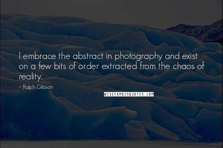 Ralph Gibson Quotes: I embrace the abstract in photography and exist on a few bits of order extracted from the chaos of reality.
