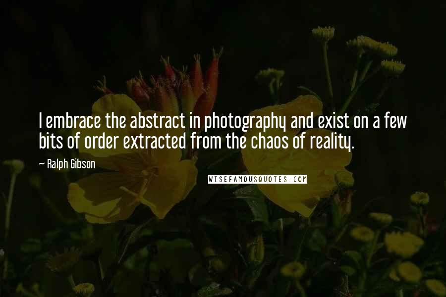 Ralph Gibson Quotes: I embrace the abstract in photography and exist on a few bits of order extracted from the chaos of reality.