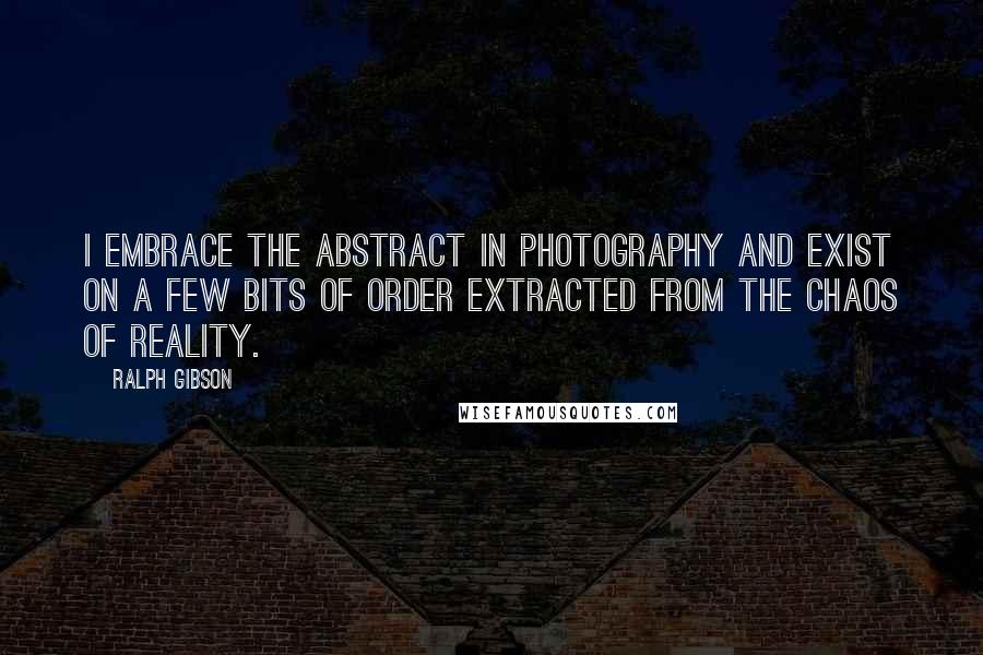Ralph Gibson Quotes: I embrace the abstract in photography and exist on a few bits of order extracted from the chaos of reality.