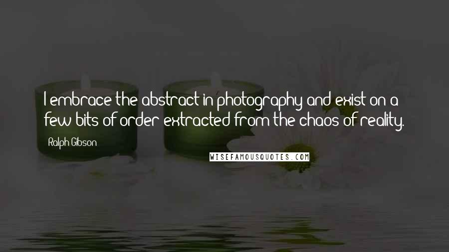 Ralph Gibson Quotes: I embrace the abstract in photography and exist on a few bits of order extracted from the chaos of reality.