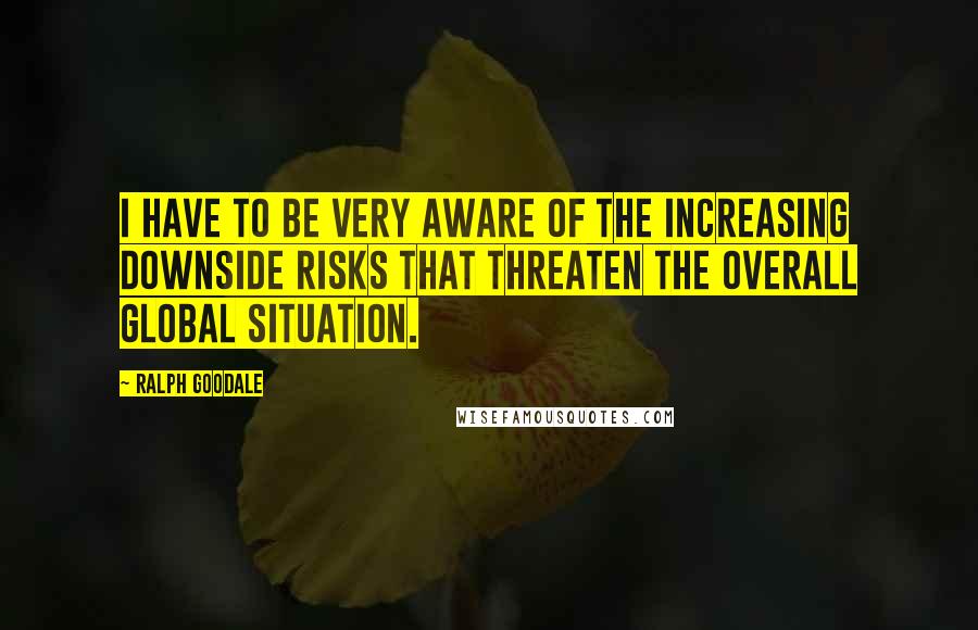 Ralph Goodale Quotes: I have to be very aware of the increasing downside risks that threaten the overall global situation.