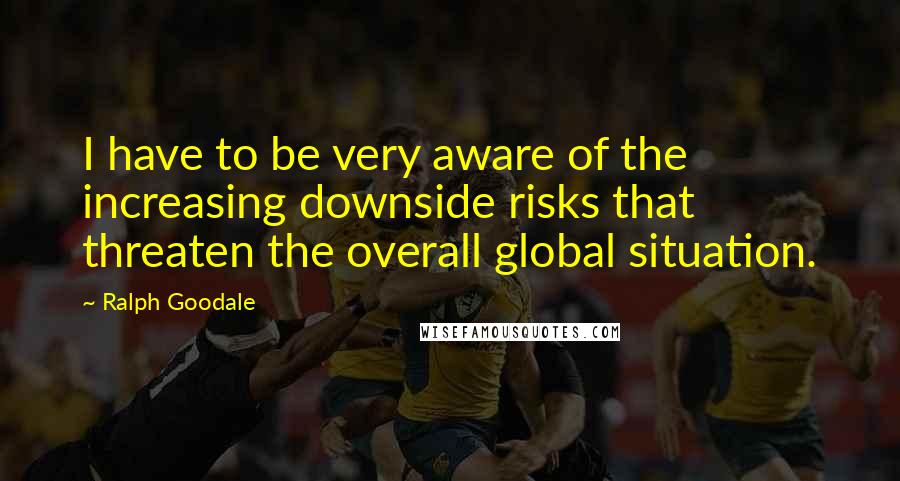 Ralph Goodale Quotes: I have to be very aware of the increasing downside risks that threaten the overall global situation.