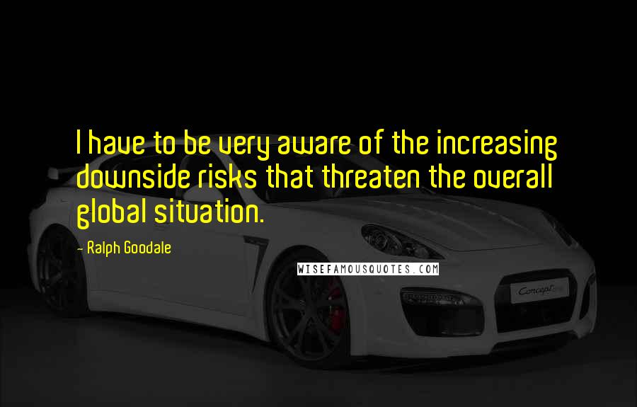 Ralph Goodale Quotes: I have to be very aware of the increasing downside risks that threaten the overall global situation.