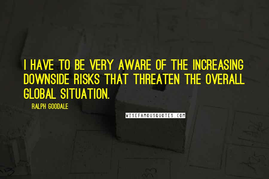 Ralph Goodale Quotes: I have to be very aware of the increasing downside risks that threaten the overall global situation.