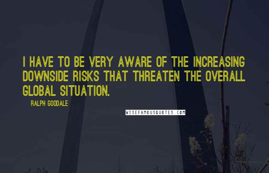 Ralph Goodale Quotes: I have to be very aware of the increasing downside risks that threaten the overall global situation.