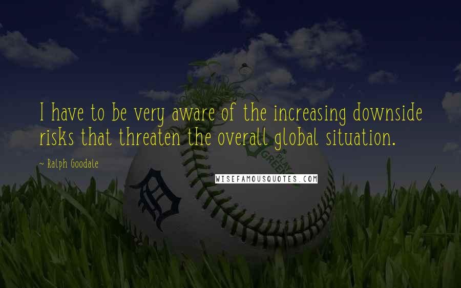 Ralph Goodale Quotes: I have to be very aware of the increasing downside risks that threaten the overall global situation.