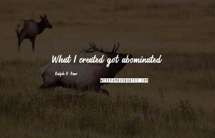 Ralph H. Baer Quotes: What I created got abominated.