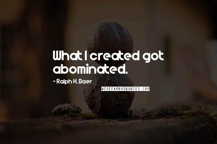 Ralph H. Baer Quotes: What I created got abominated.