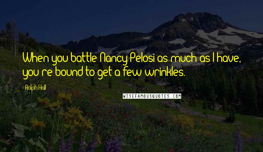 Ralph Hall Quotes: When you battle Nancy Pelosi as much as I have, you're bound to get a few wrinkles.