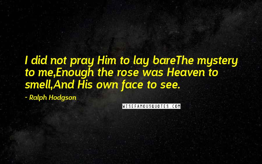 Ralph Hodgson Quotes: I did not pray Him to lay bareThe mystery to me,Enough the rose was Heaven to smell,And His own face to see.