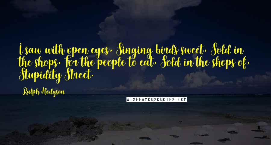 Ralph Hodgson Quotes: I saw with open eyes, Singing birds sweet, Sold in the shops, For the people to eat, Sold in the shops of, Stupidity Street.