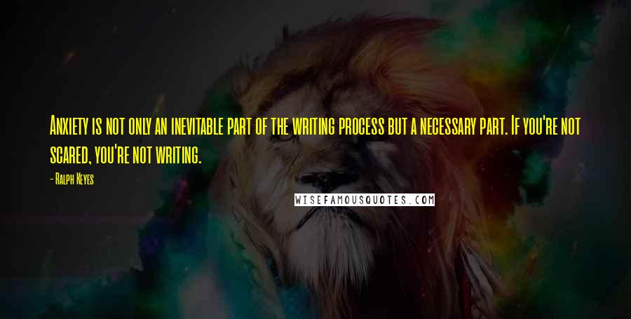 Ralph Keyes Quotes: Anxiety is not only an inevitable part of the writing process but a necessary part. If you're not scared, you're not writing.