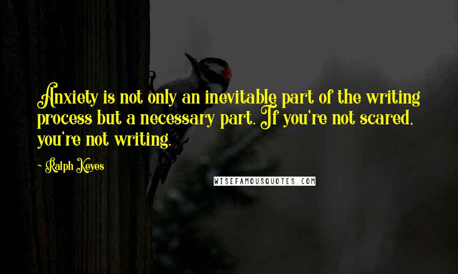 Ralph Keyes Quotes: Anxiety is not only an inevitable part of the writing process but a necessary part. If you're not scared, you're not writing.