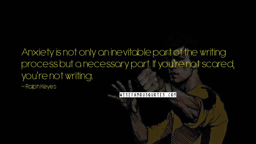 Ralph Keyes Quotes: Anxiety is not only an inevitable part of the writing process but a necessary part. If you're not scared, you're not writing.