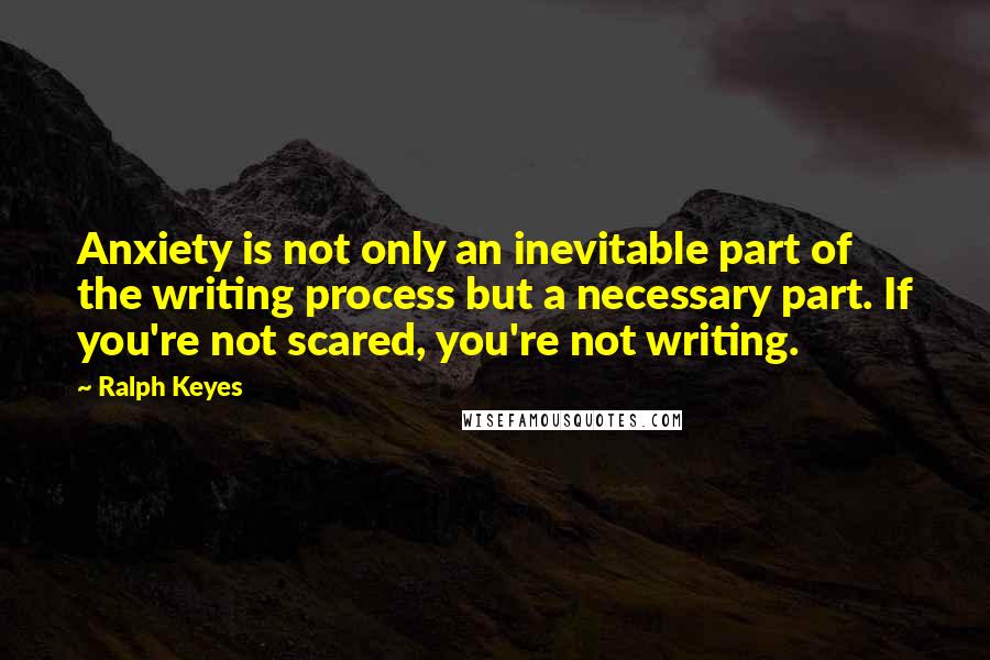 Ralph Keyes Quotes: Anxiety is not only an inevitable part of the writing process but a necessary part. If you're not scared, you're not writing.