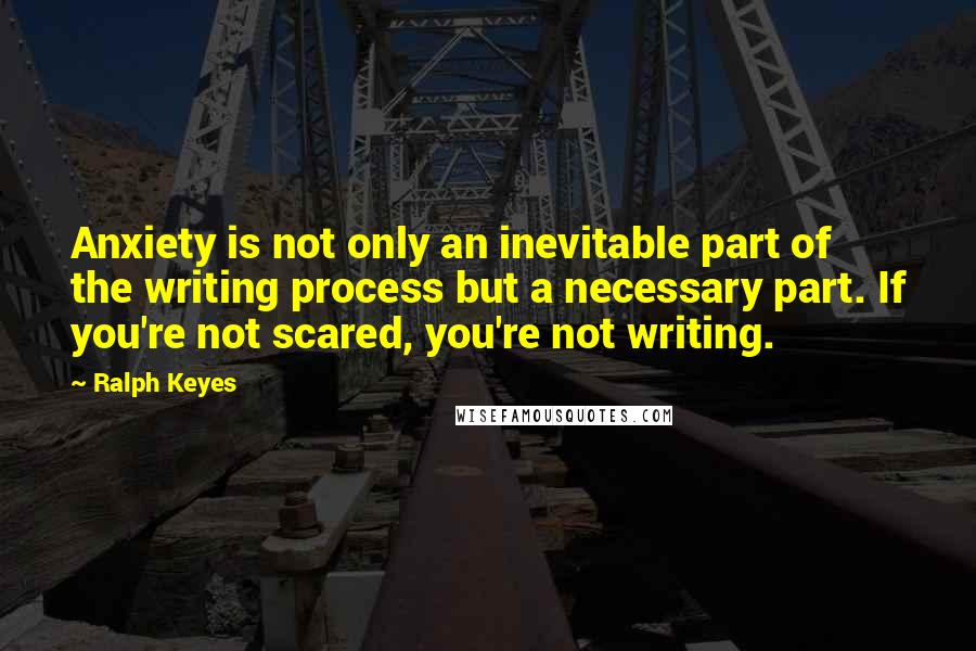 Ralph Keyes Quotes: Anxiety is not only an inevitable part of the writing process but a necessary part. If you're not scared, you're not writing.