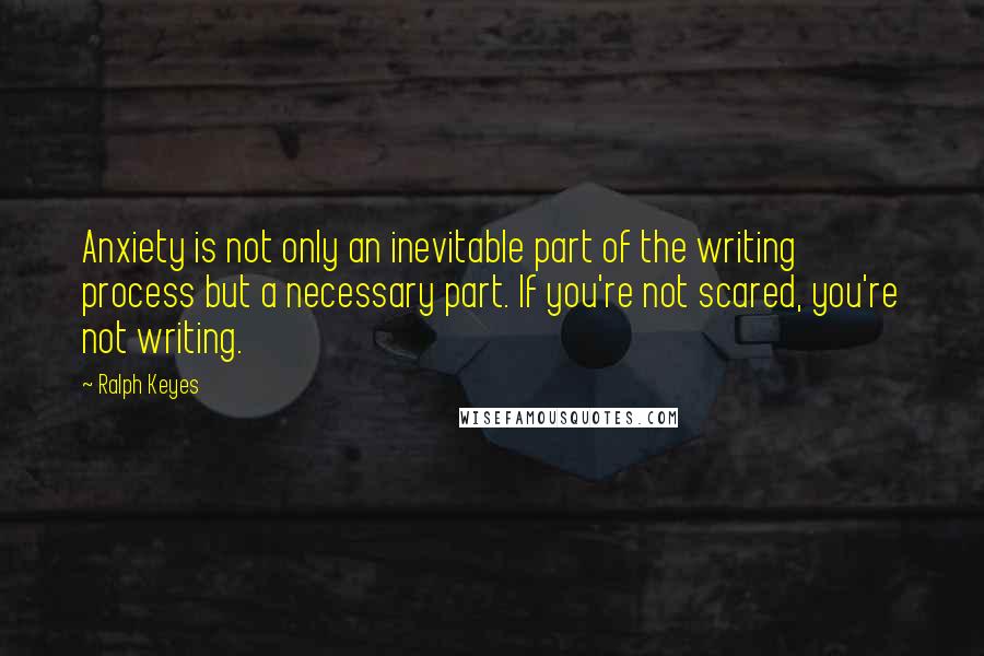 Ralph Keyes Quotes: Anxiety is not only an inevitable part of the writing process but a necessary part. If you're not scared, you're not writing.