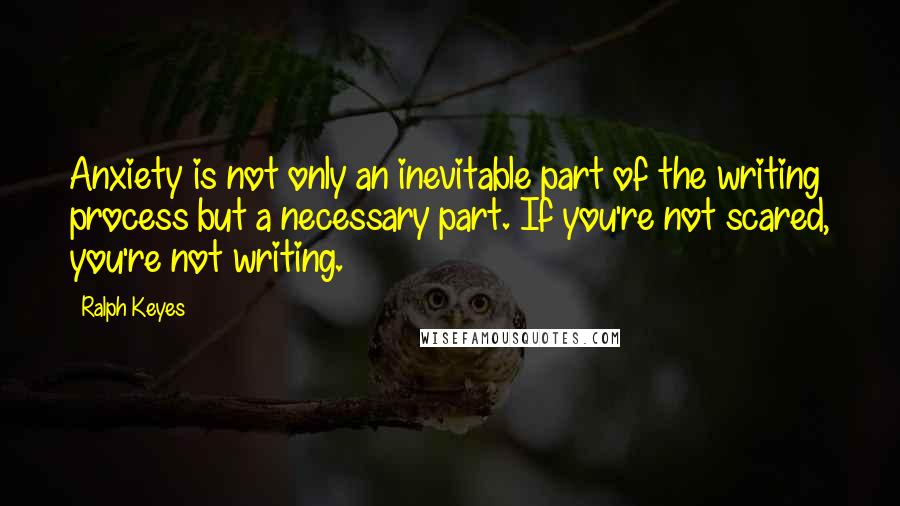 Ralph Keyes Quotes: Anxiety is not only an inevitable part of the writing process but a necessary part. If you're not scared, you're not writing.