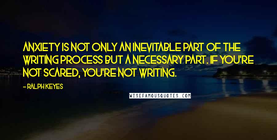 Ralph Keyes Quotes: Anxiety is not only an inevitable part of the writing process but a necessary part. If you're not scared, you're not writing.