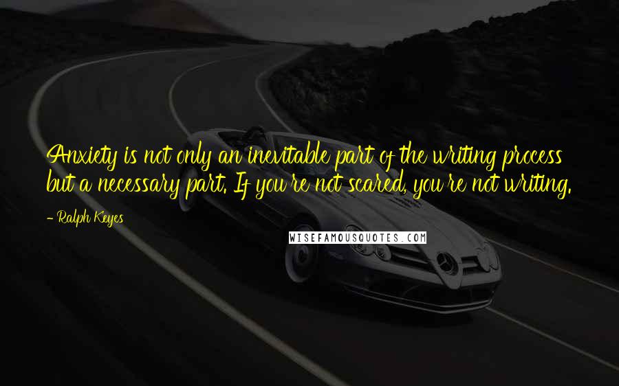 Ralph Keyes Quotes: Anxiety is not only an inevitable part of the writing process but a necessary part. If you're not scared, you're not writing.