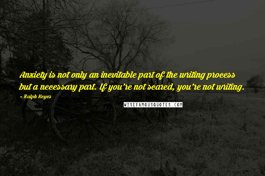 Ralph Keyes Quotes: Anxiety is not only an inevitable part of the writing process but a necessary part. If you're not scared, you're not writing.