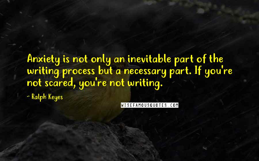 Ralph Keyes Quotes: Anxiety is not only an inevitable part of the writing process but a necessary part. If you're not scared, you're not writing.