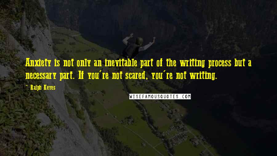 Ralph Keyes Quotes: Anxiety is not only an inevitable part of the writing process but a necessary part. If you're not scared, you're not writing.