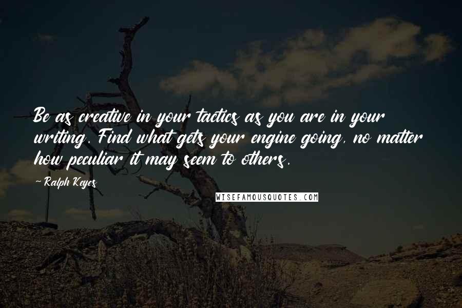 Ralph Keyes Quotes: Be as creative in your tactics as you are in your writing. Find what gets your engine going, no matter how peculiar it may seem to others.