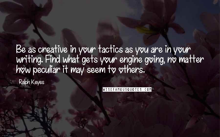 Ralph Keyes Quotes: Be as creative in your tactics as you are in your writing. Find what gets your engine going, no matter how peculiar it may seem to others.