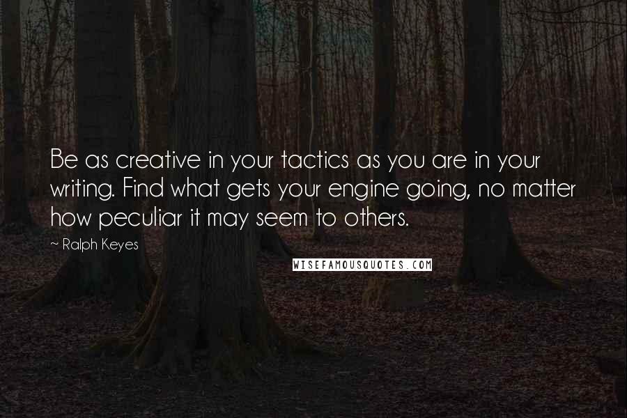 Ralph Keyes Quotes: Be as creative in your tactics as you are in your writing. Find what gets your engine going, no matter how peculiar it may seem to others.