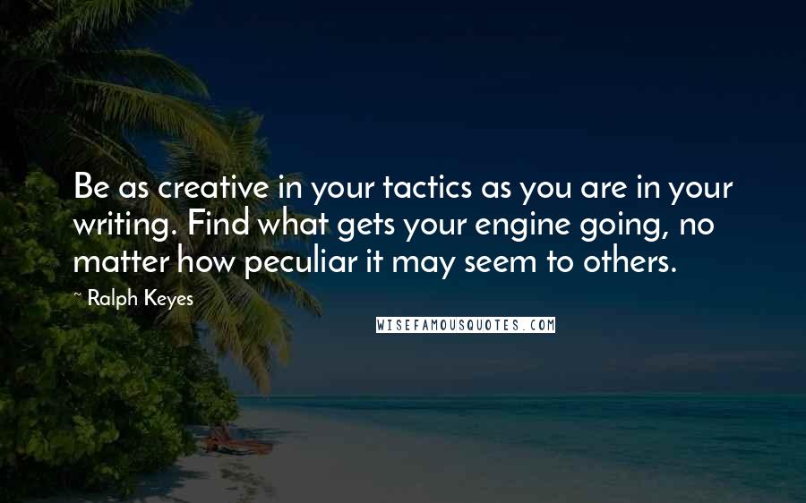 Ralph Keyes Quotes: Be as creative in your tactics as you are in your writing. Find what gets your engine going, no matter how peculiar it may seem to others.