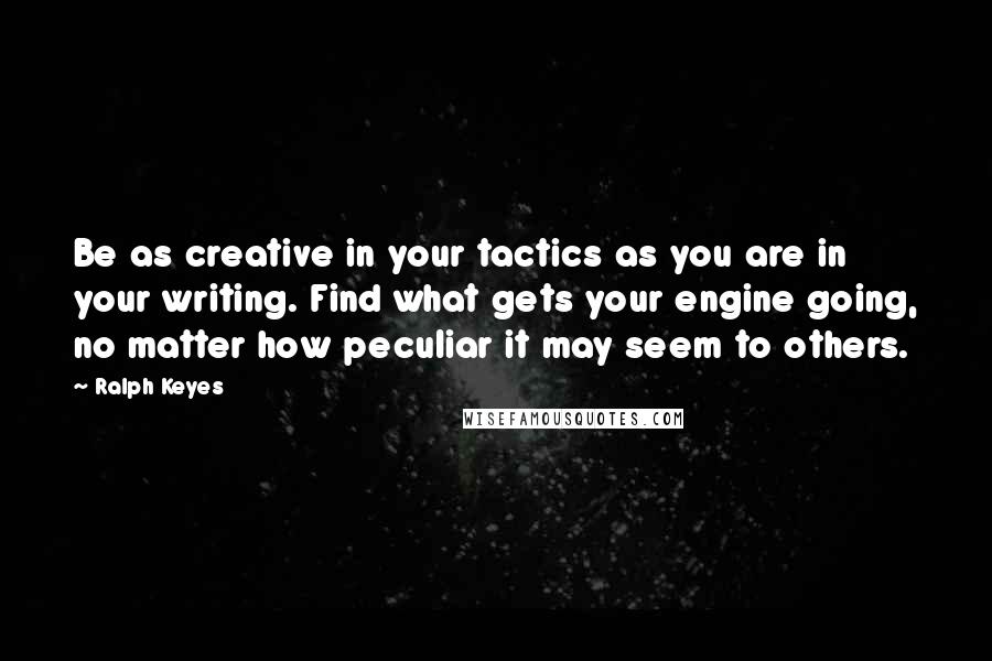 Ralph Keyes Quotes: Be as creative in your tactics as you are in your writing. Find what gets your engine going, no matter how peculiar it may seem to others.