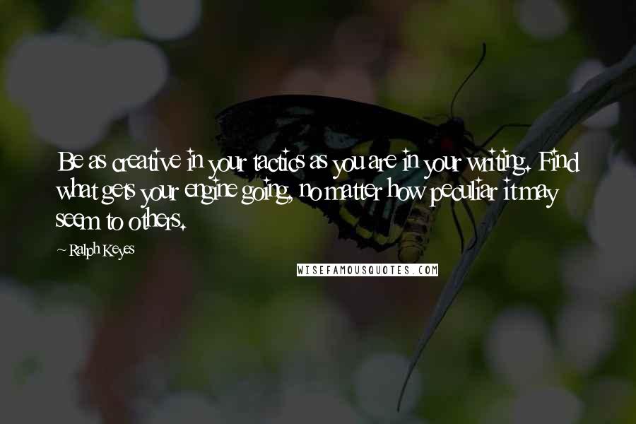 Ralph Keyes Quotes: Be as creative in your tactics as you are in your writing. Find what gets your engine going, no matter how peculiar it may seem to others.