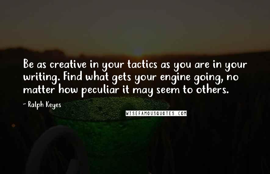 Ralph Keyes Quotes: Be as creative in your tactics as you are in your writing. Find what gets your engine going, no matter how peculiar it may seem to others.