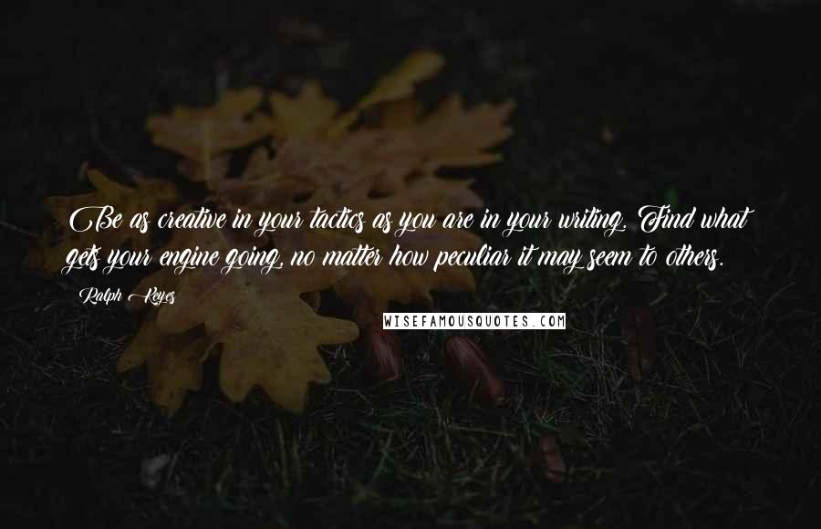 Ralph Keyes Quotes: Be as creative in your tactics as you are in your writing. Find what gets your engine going, no matter how peculiar it may seem to others.