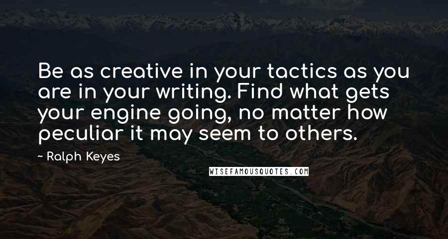 Ralph Keyes Quotes: Be as creative in your tactics as you are in your writing. Find what gets your engine going, no matter how peculiar it may seem to others.