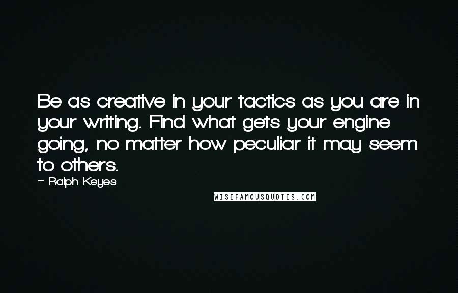 Ralph Keyes Quotes: Be as creative in your tactics as you are in your writing. Find what gets your engine going, no matter how peculiar it may seem to others.