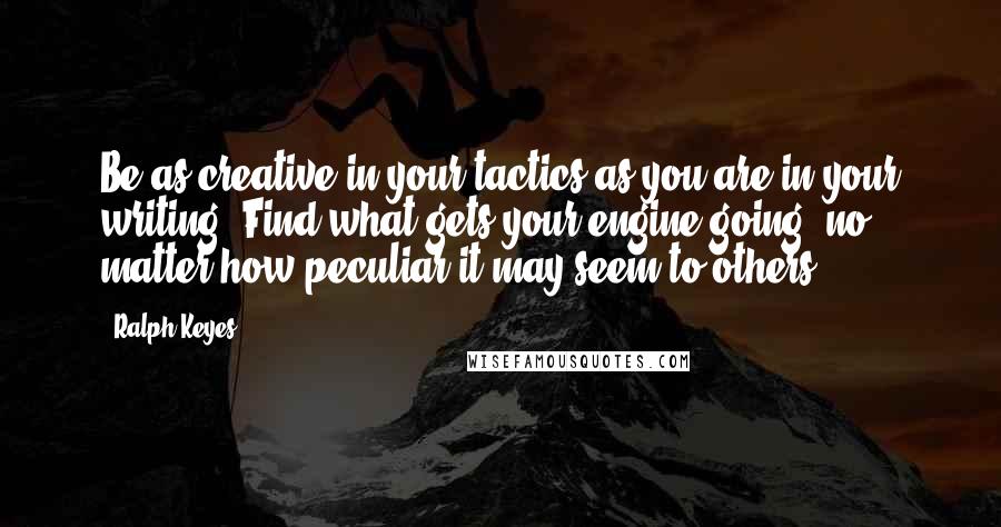 Ralph Keyes Quotes: Be as creative in your tactics as you are in your writing. Find what gets your engine going, no matter how peculiar it may seem to others.