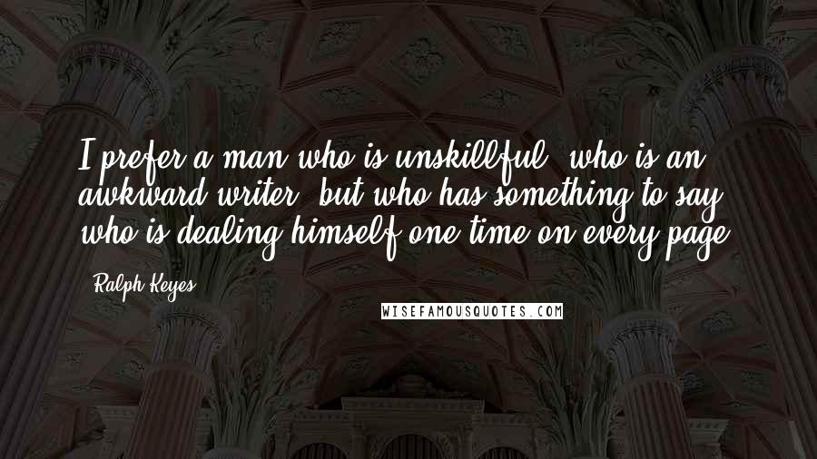 Ralph Keyes Quotes: I prefer a man who is unskillful, who is an awkward writer, but who has something to say, who is dealing himself one time on every page.