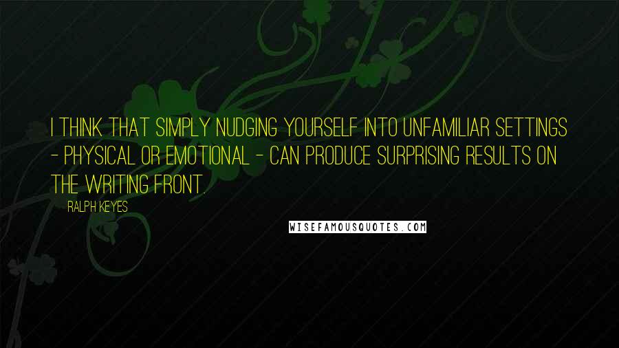 Ralph Keyes Quotes: I think that simply nudging yourself into unfamiliar settings - physical or emotional - can produce surprising results on the writing front.