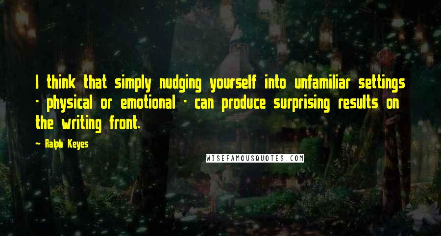 Ralph Keyes Quotes: I think that simply nudging yourself into unfamiliar settings - physical or emotional - can produce surprising results on the writing front.