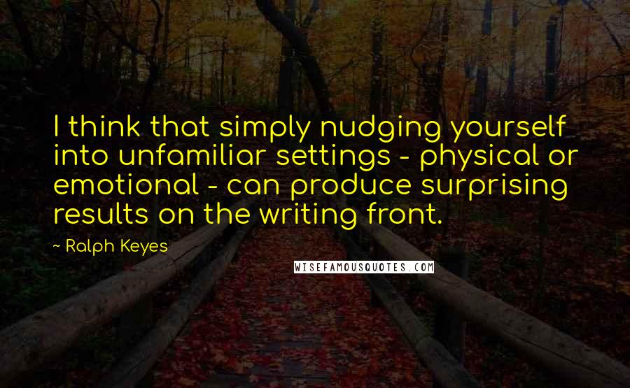 Ralph Keyes Quotes: I think that simply nudging yourself into unfamiliar settings - physical or emotional - can produce surprising results on the writing front.