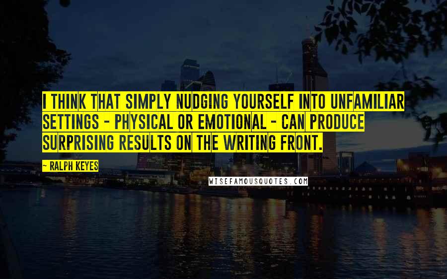 Ralph Keyes Quotes: I think that simply nudging yourself into unfamiliar settings - physical or emotional - can produce surprising results on the writing front.