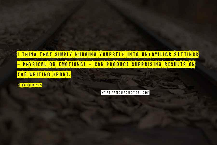 Ralph Keyes Quotes: I think that simply nudging yourself into unfamiliar settings - physical or emotional - can produce surprising results on the writing front.