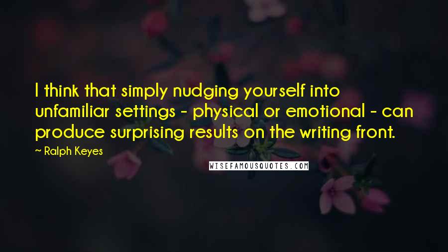 Ralph Keyes Quotes: I think that simply nudging yourself into unfamiliar settings - physical or emotional - can produce surprising results on the writing front.