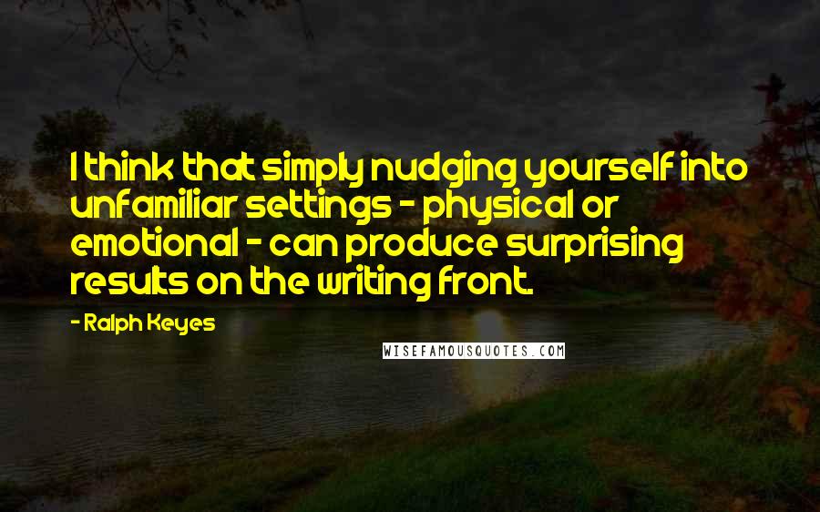 Ralph Keyes Quotes: I think that simply nudging yourself into unfamiliar settings - physical or emotional - can produce surprising results on the writing front.
