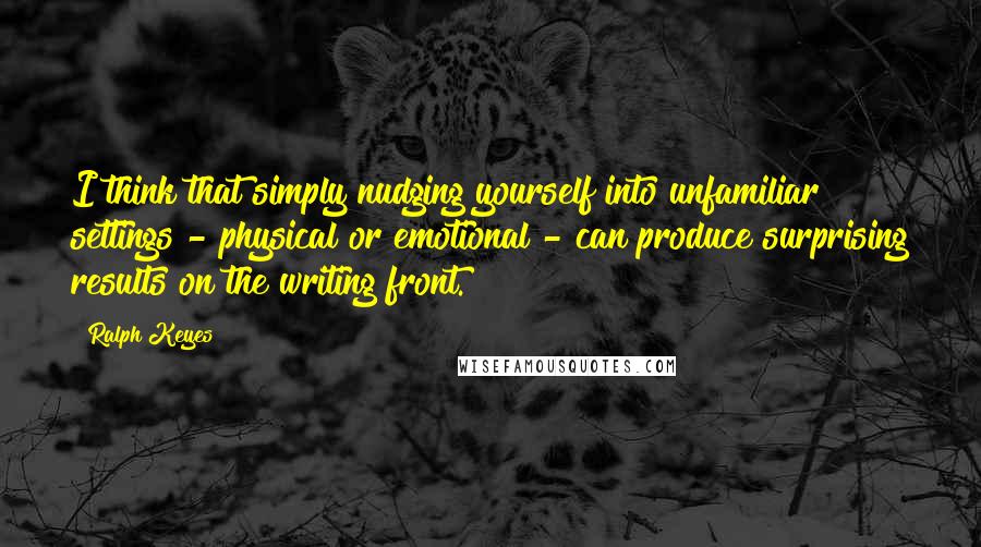 Ralph Keyes Quotes: I think that simply nudging yourself into unfamiliar settings - physical or emotional - can produce surprising results on the writing front.