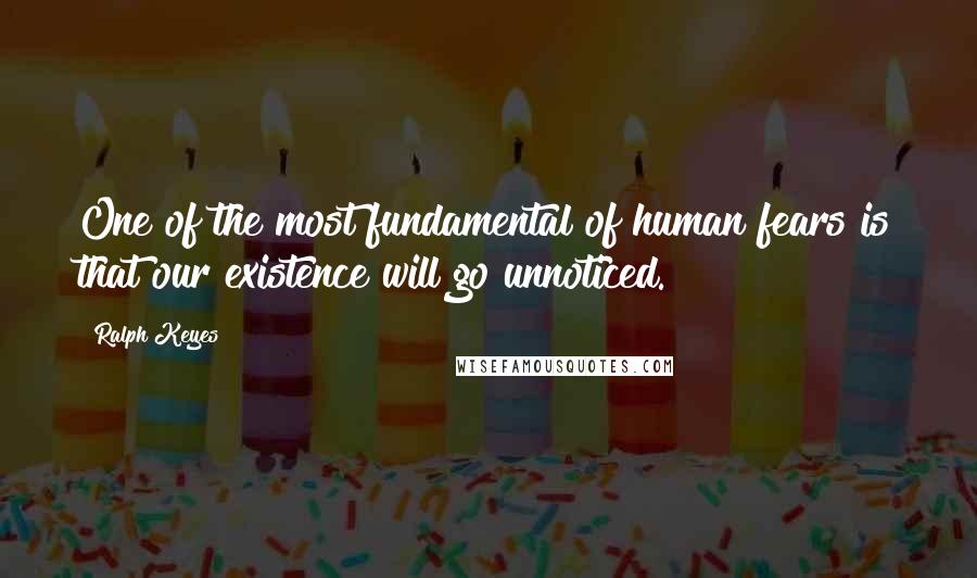 Ralph Keyes Quotes: One of the most fundamental of human fears is that our existence will go unnoticed.