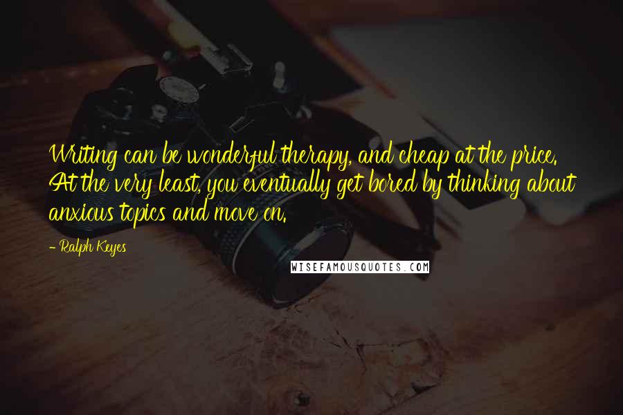 Ralph Keyes Quotes: Writing can be wonderful therapy, and cheap at the price. At the very least, you eventually get bored by thinking about anxious topics and move on.