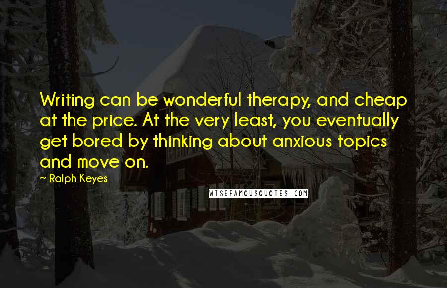 Ralph Keyes Quotes: Writing can be wonderful therapy, and cheap at the price. At the very least, you eventually get bored by thinking about anxious topics and move on.